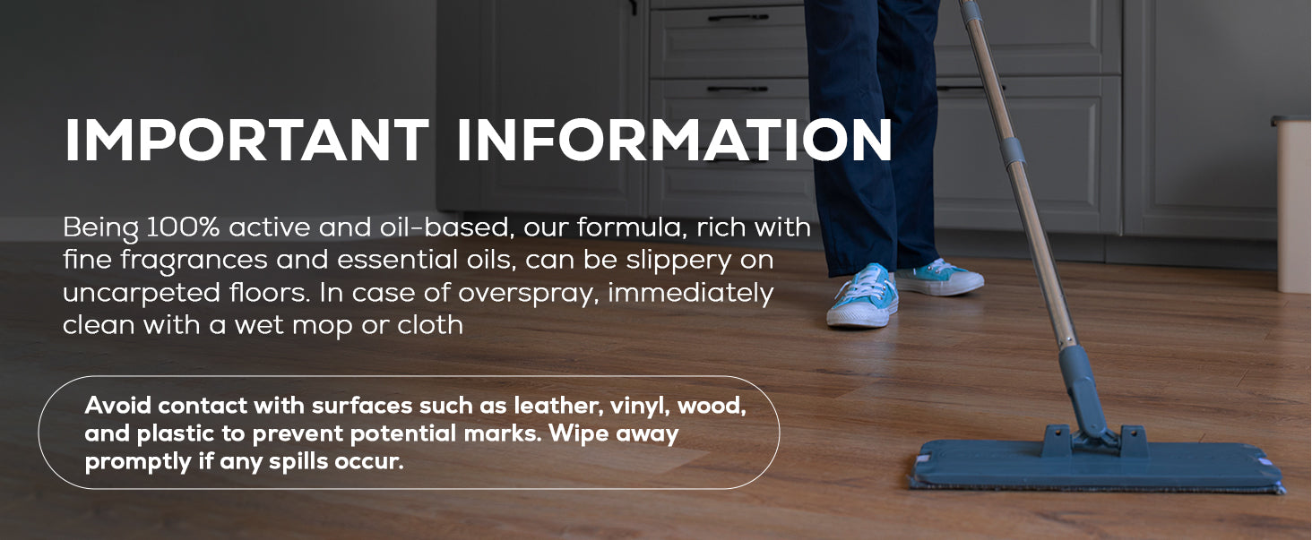 Important Information: Being 100% active and oil-based, our formula, rich with fine fragrances and essential oils, can be slippery on uncarpeted floors. In case of overspray, immediately clean with a wet mop or cloth Avoid contact with surfaces such as leather, vinyl, wood, and plastic to prevent potential marks. Wipe away promptly if any spills occur.